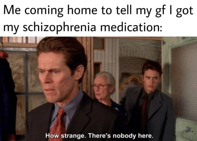 tie coming home tell my gf got my schizophrenia medication strange theres nobody here